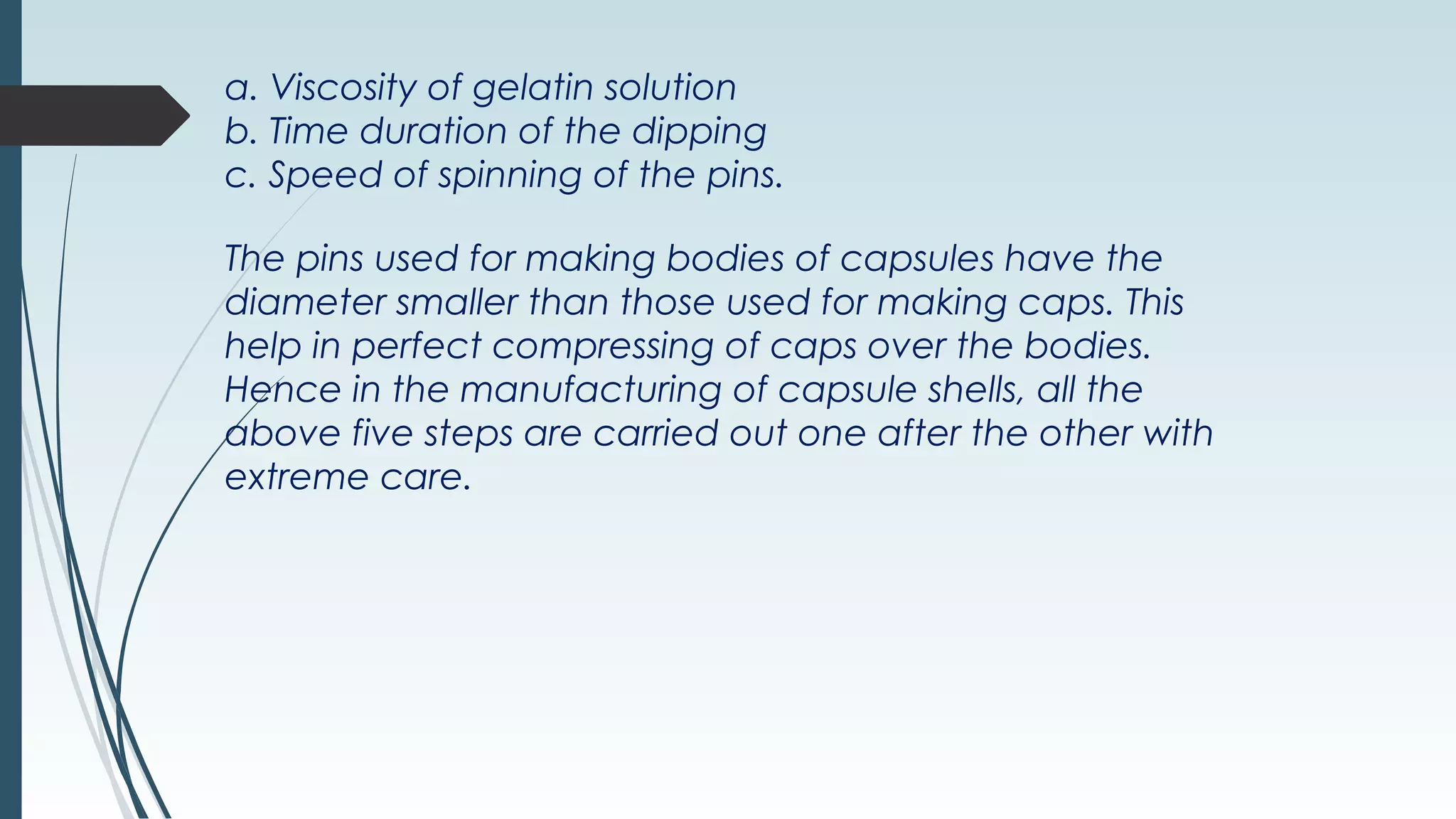 a. Viscosity of gelatin solution
b. Time duration of the dipping
c. Speed of spinning of the pins.
The pins used for making bodies of capsules have the
diameter smaller than those used for making caps. This
help in perfect compressing of caps over the bodies.
Hence in the manufacturing of capsule shells, all the
above five steps are carried out one after the other with
extreme care.
 