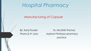 Hospital Pharmacy
Manufacturing of Capsule
By: Saroj Poudel To: Mrs.Shibi Thomas
Pharm.D 4th
year Assistant Professor pharmacy
practice
 