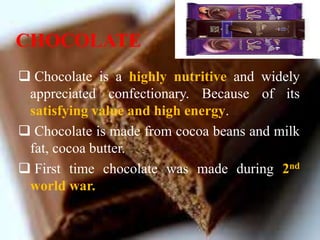 CHOCOLATE
 Chocolate is a highly nutritive and widely
appreciated confectionary. Because of its
satisfying value and high energy.
 Chocolate is made from cocoa beans and milk
fat, cocoa butter.
 First time chocolate was made during 2nd
world war.
 