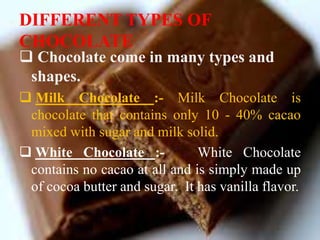 DIFFERENT TYPES OF
CHOCOLATE
 Chocolate come in many types and
shapes.
 Milk Chocolate :- Milk Chocolate is
chocolate that contains only 10 - 40% cacao
mixed with sugar and milk solid.
 White Chocolate :- White Chocolate
contains no cacao at all and is simply made up
of cocoa butter and sugar. It has vanilla flavor.
 