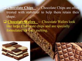  Chocolate Chips :- Chocolate Chips are often
treated with stabilizer to help them retain their
shape.
 Chocolate Wafers :- Chocolate Wafers look
like large Chocolate chips and are specially
formulated for easy melting.
 