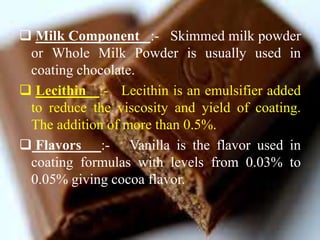  Milk Component :- Skimmed milk powder
or Whole Milk Powder is usually used in
coating chocolate.
 Lecithin :- Lecithin is an emulsifier added
to reduce the viscosity and yield of coating.
The addition of more than 0.5%.
 Flavors :- Vanilla is the flavor used in
coating formulas with levels from 0.03% to
0.05% giving cocoa flavor.
 