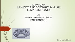 A PROJECT ON
MANUFACTURING OF KONKURS-M MISSILE
COMPONENT (COVER)
AT
BHARAT DYNAMICS LIMITED
KANCHANBAGH.
BY: M Aravind Reddy
 