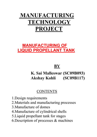         MANUFACTURING <br />           TECHNOLOGY<br />                PROJECT <br />         <br />          <br />          <br />         MANUFACTURING OF <br />     LIQUID PROPELLANT TANK <br />                                        BY<br />                                                          <br />                  K. Sai Malleswar (SC09B093)<br />                  Akshay Kohli       (SC09B117)<br />                                               <br />                                 <br />                                  CONTENTS<br />1.Design requirements<br />2.Materials and manufacturing processes<br />3.Manufacture of domes<br />4.Manufacture of cylindrical shells<br />5.Liquid propellant tank for stages<br />6.Description of processes & machines<br />   1.Forging<br />   2.Drilling<br />   3.Welding<br />   4.Hydro forming<br />   5.Rolling<br />7.Applications in ISRO<br />8.Disadvantages <br />9.Recent alternative<br />10.Conclusion<br />11.Bibliography<br />1.DESIGN REQUIREMENTS<br />When operated within an atmosphere, pressurisation of the typically very thin-walled propellant tanks must guarantee positive gauge pressure at all times to avoid catastrophic collapse of the tank. Unlike gases, a typical liquid propellant has a density similar to water, approximately 0.7-1.4g/cm³ (except liquid hydrogen which has a much lower density), while requiring only relatively modest pressure to prevent vapourisation. This combination of density and low pressure permits very lightweight tankage; approximately 1% of the contents for dense propellants and around 10% for liquid hydrogen (due to its low density and the mass of the required insulation).<br />2.MATERIALS AND MANUFACTURING PROCESSES<br />The liquid propellant tank is used for carrying fuel and oxidiser during flight of the rocket. It comprises of two dome assemblies and a cylindrical shell assembly. It is a welded construction made of aluminium alloy AA2219. These three assemblies are manufactured and fabricated independently. They are joined by DC-TIG welding process to form the propellant tank. <br />COMPONENTALLOY    SYSTEMTEMPERPROCESS ADOPTED1RingsAlluminium AlloyT651Forging, drilling, machining & welding2ShellAlluminium AlloyT87Rolling & welding3PetalAlluminium AlloyT87Hydroforming & welding4NozzlesAlluminium AlloyT651Forging, machining & welding<br />3.MANUFACTURE OF DOMES<br />The domes are first preformed in annealed condition by point pressing method, reannealed and spun to required dimension. The dome is heat treated to attain T6 temper condition. Manual dressing of dome is carried out immediately within one hour after solutionising. This is to correct the error due to distorsion before taking up for ageing. T6 temper condition refers solutionising followed by artificial ageing. Then the dome is bored to the required diameter to accomodate manhole reinforcement ring(MHRR).<br />CLEANING OPERATIONS BEFORE WELDING<br />The dome and MHRR are chemically cleaned i.e vapour degreasing with trichloro ethelene vapour and deoxidising in nitric acid bath and then cleaning with acetone. The weld edges are scraped manually to required length using a scraper tool. The MHRR is dipped in liquid nitrogen for 20 minutes for stablization. Once it is stablized, the setup is left undisturbed for 8 hours. Before welding the setup is purged with dry nitrogen gas to remove moisture and dust particles. <br />MACHINING PROCESSES<br />The prepared weld edges of dome and MHRR are checked by UV light on welding machine for presence of loose burrs and finger prints. DCSP TIG welding process is used for joining. After welding the welded component is transferred from welding machine to handling fixture. <br />The welded joint is dressed using a nylon mallet within 30 minutes to control mismatch. The joint is subjected to radiography for clearance.<br />Then the dome is machined bored to the required diameter  for welding the nozzle. The nozzle is then welded to dome. The larger end of the dome is machined to suit the aft end ring. Subsequent to the chemical cleaning and scraping of weld edges of dome and ring, the components are located and positioned on the welding machine with associated toolings. The whole setup is dialed to check for proper allignment of weld edges with respect to welding torch. Before actual welding of hardware proper functioning of welding machine is checked by carrying out number of trials on scrap material. <br />4.MANUFACTURE OF CYLINDRICAL SHELL <br />Cylindrical shell assembly comprises of a number of welded shells and middle ring. Step machined sheet is rolled to the required diameter to form the cylindrical shell segment .<br />Cylindrical shell segments are joined by longitudinal seam weld joints,to form a welded shell assembly. Shell segments are provided with extra material at weld edges and machined during weld edge preparation.<br />Welded cylindrical shell sub assembly is formed by trmming both the edges of one shell sector and one edge of the other shell sector; followed by positioning the shell sector on longitudinal welding machine.<br /> The weld edges are clamped pneumatically for proper fitting with backup bar. Backup bar is used to support the weld metal and controls penetration.<br /> It is made of non-magnetic stainless steel to negate magnetic field during welding. <br />Welded shell sub assemblies are inspected and circumfrentially welded with the middle ring to complete shell assembly. The fore end dome assembly and cylindrical welded shell assembly are dry fitted in a separate area. This positioned on circumferential welding machine and welded by DCSP TIG process. Similarly, aft end dome assembly is dry fitted and welded to form the complete tank. <br />The whole tank undergoes final stage machining prior to global leak check and painting. Extra material is provided at different stages to compensate the weld distorsion and to achieve the required dimension after final machining.<br />  <br />5.LIQUID PROPELLANT TANK FOR STAGES<br />Common dome assembly separates the two shell compartments used for storing unsymmatrical dimethyl hydrazine(UDMH) and Nitrogen tetraoxide during flight. Tail end and head end dome assemblies consisting of six hydroformed petals, nozzles cover ring and end ring.<br />Cylindrical shell welded assembly is formed by welding of rolled panel segments. Common dome assembly is joined to N2O4 welded shell on one side and UDMH shell on the other side. Further it is welded to tail end dome assembly at the other end. The tank is then subjected to leak check. <br /> <br /> <br />LIQUID    PROPELLANT TANK FOR STAGES<br />6.DESCRIPTION OF PROCESSES<br />1.FORGING:<br />Forging is one of the oldest known metalworking processes. <br />Forging was done historically by a smith using hammer and anvil, and though the use of water power in the production and working of iron dates to the 12th century, the hammer and anvil are not obsolete. The smithy has evolved over centuries to the forge shop with engineered processes, production equipment, tooling, raw materials and products to meet the demands of modern industry. In modern times, industrial forging is done either with presses or with hammers powered by compressed air, electricity, hydraulics or steam.<br /> These hammers are large, having reciprocating weights in the thousands of pounds. Smaller power hammers, 500 lb (230 kg) or less reciprocating weight, and hydraulic presses are common in art smithies as well. Steam hammers are becoming obsolete<br />Advantages and disadvantages<br />A significant advantage of the forging process is that it produces a piece that is stronger than an equivalent cast or machined part. As the metal is shaped during the forging process, its internal grain deforms to follow the general shape of the part. As a result, the grain is continuous throughout the part, giving rise to a piece with improved strength characteristics.<br />Some metals may be forged cold, however iron and steel are almost always hot forged. Hot forging prevents the work hardening that would result from cold forming, which would increase the difficulty of performing secondary machining operations on the piece. Also, while work hardening may be desirable in some circumstances, other methods of hardening the piece, such as heat treating, are generally more economical and more controllable. Alloys that are amenable to precipitation hardening, such as most aluminium alloys and titanium, can be hot forged, followed by hardening.<br />Production forging involves significant capital expenditure for machinery, tooling, facilities and personnel. In the case of hot forging, a high temperature furnace (sometimes referred to as the forge) will be required to heat ingots or billets. Owing to the massiveness of large forging hammers and presses and the parts they can produce, as well as the dangers inherent in working with hot metal, a special building is frequently required to house the operation.<br /> In the case of drop forging operations, provisions must be made to absorb the shock and vibration generated by the hammer. Most forging operations will require the use of metal-forming dies, which must be precisely machined and carefully heat treated to correctly shape the workpiece, as well as to withstand the tremendous forces involved. <br />2.DRILLING:<br />Drilling is the cutting process of using a drill bit in a drill to cut or enlarge holes in solid materials, such as wood or metal. Different tools and methods are used for drilling depending on the type of material, the size of the hole, the number of holes, and the time to complete the operation.<br />Drilling is a cutting process in which a hole is originated or enlarged by means of a multipoint, fluted, end cutting tool. As the drill is rotated and advanced into the workpiece, material is removed in the form of chips that move along the fluted shank of the drill. One study showed that drilling accounts for nearly 90% of all chips produced. <br />Drilling as a Manufacturing Process:Hole making is one of the most important machining operations in the manufacturing process. Drilling is a multi-point cutting process. Holes serve a variety of functions including but not limited to: fasteners for assembly, weight reduction, ventilation, access to other parts, or simply for aesthetics. Reducing the weight of the object results in chips and burrs (at the entrance and exit of the hole). The process of drilling requires either the drill piece or the object being drilled to be rotated. Drilling can either create a new hole or enlarge an existing one.<br /> Hole making or drilling is used in the production of almost any part conceivable and those that aren't drilled are made with machines that have been drilled.<br />3.WELDING: <br />Gas tungsten arc welding (GTAW): It is also known as tungsten inert gas (TIG) welding, is an arc welding process that uses a non consumable tungsten electrode to produce the weld. The weld area is protected from atmospheric contamination by a shielding gas (usually an inert gas such as argon), and a filler metal is normally used, though some welds, known as autogenous welds, do not require it. A constant-current welding power supply produces energy which is conducted across the arc through a column of highly ionized gas and metal vapors known as a plasma.<br />GTAW is most commonly used to weld thin sections of stainless steel and light metals such as aluminum, magnesium, and copper alloys. The process grants the operator greater control over the weld than competing procedures such as shielded metal arc welding and gas metal arc welding, allowing for stronger, higher quality welds. However, GTAW is comparatively more complex and difficult to master, and furthermore, it is significantly slower than most other welding techniques. A related process, plasma arc welding, uses a slightly different welding torch to create a more focused welding arc and as a result is often automated.<br />Electron beam welding (EBW):It is a fusion welding process in which a beam of high-velocity electrons is applied to the materials to be joined. The workpieces melt as the kinetic energy of the electrons is transformed into heat upon impact, and the filler metal, if used,melts to form part of weld. The welding is often done in conditions of a vacuum to prevent dispersion of the electron beam. The process was developed by German physicist Karl-Heinz Steigerwald, who was at the time working on various electron beam applications, perceived and developed the first practical electron beam welding machine which began operation in 1958. <br />Laser beam welding (LBW): It is a welding technique used to join multiple pieces of metal through the use of a laser. The beam provides a concentrated heat source, allowing for narrow, deep welds and high welding rates. The process is frequently used in high volume applications, such as in the automotive industry.<br />Operation<br />Like electron beam welding (EBW), laser beam welding has high power density (on the order of 1 Megawatt/cm²(MW)) resulting in small heat-affected zones and high heating and cooling rates. The spot size of the laser can vary between 0.2 mm and 13 mm, though only smaller sizes are used for welding. The depth of penetration is proportional to the amount of power supplied, but is also dependent on the location of the focal point: penetration is maximized when the focal point is slightly below the surface of the workpiece.A continuous or pulsed laser beam may be used depending upon the application.<br /> Milliseconds long pulses are used to weld thin materials such as razor blades while continuous laser systems are employed for deep welds.<br />LBW is a versatile process, capable of welding carbon steels, HSLA steels, stainless steel, aluminum, and titanium.<br /> Due to high cooling rates, cracking is a concern when welding high-carbon steels. The weld quality is high, similar to that of electron beam welding. The speed of welding is proportional to the amount of power supplied but also depends on the type and thickness of the workpieces. The high power capability of gas lasers make them especially suitable for high volume applications. LBW is particularly dominant in the automotive industry.<br />4.Hydroforming (or hydromolding): It  is a cost-effective way of shaping malleable metals such as aluminum or brass into lightweight, structurally stiff and strong pieces. One of the largest applications of hydroforming is the automotive industry, which makes use of the complex shapes possible by hydroforming to produce stronger, lighter, and more rigid unibody structures for vehicles. This technique is particularly popular with the high-end sports car industry and is also frequently employed in the shaping of aluminium tubes for bicycle frames.<br />Hydroforming is a specialized type of die forming that uses a high pressure hydraulic fluid to press room temperature working material into a die. To hydroform aluminum into a vehicle's frame rail, a hollow tube of aluminum is placed inside a negative mold that has the shape of the desired end result. High pressure hydraulic pistons then inject a fluid at very high pressure inside the aluminum which causes it to expand until it matches the mold. The hydroformed aluminum is then removed from the mold.<br />Hydroforming allows complex shapes with concavities to be formed, which would be difficult or impossible with standard solid die stamping. Hydroformed parts can often be made with a higher stiffness to weight ratio and at a lower per unit cost than traditional stamped or stamped and welded parts.<br />5.ROLLING:<br />Rolling is a combination of rotation (of a radially symmetric object) and translation of that object with respect to a surface (either one or the other moves), such that the two are in contact with each other without sliding. This is achieved by a rotational speed at the cylinder or circle of contact which is equal to the translational speed. Rolling of a round object typically requires less energy than sliding, therefore such an object will more easily move, if it experiences a force with a component along the surface, for instance gravity on a tilted surface; wind; pushing; pulling; an engine. Objects with corners, such as dice, roll by successive rotations about the edge or corner which is in contact with the surface.<br />One of the most practical applications of rolling objects is the use of ball bearings in rotating devices. Made of a smooth metal substance, the spherical bearings are usually encased between two rings that can rotate independently of each other. In most mechanisms, the inner ring is attached to a stationary shaft (or axle). Thus, while the inner ring is stationary, the outer ring is free to move with very little friction. This is the basis for which almost all motors (such as those found in ceiling fans, cars, drills, etc) rely on to operate. The amount of friction on the mechanism's parts depends on the quality of the ball bearings and how much lubrication is in the mechanism.<br />Tank after manufacturing& assembling:<br />7.Liquid propellant tank applications:<br />Rockets using liquid propellant tanks can be throttled in realtime, and have good control of mixture ratio; they can also be shut down, and, with a suitable ignition system, restarted. They can also employ regenerative cooling which uses the fuel (or occasionally the oxidiser) to cool the chamber prior to injection.<br />In “ ISRO” , liquid propellant tank is used in second stage of PSLV(POLAR SATELLITE LAUNCH VEHICLE). In the second stage of GSLV also liquid propellant tank is used.<br />8.DISADVANTAGES:<br />Because the propellant is a very large proportion of the mass of the vehicle, the center of mass shifts significantly rearward as the propellant is used; one will typically lose control of the vehicle if its center mass gets too close to the center of drag.<br />liquid propellants can leak, possibly leading to the formation of an explosive mixture<br />turbopumps to pump liquid propellants are complex to design, and can suffer serious failure modes, such as overspeeding if they run dry or shedding fragments at high speed if metal particles from the manufacturing process enter the pump<br />propellants are subject to vortexing within the tank, particularly towards the end of the burn, which can result in gas being sucked into the engine or pump<br />cryogenic propellants can cause ice to form on the outside of the tank, this can fall and damage the vehicle itself.<br />liquid rockets tend to be very complex, which increases the opportunities for malfunctions.<br />9.RECENT ALTERNATIVE    <br />The tank shell is partially over wrapped with carbon fiber. To minimize cost, an existing tank shell liner was selected as baseline design and slightly modified for the mission. No modification was done to the tank membrane. The propellant tank shell is constructed of solution treated and aged (STA) 6AL-4V titanium alloy. This material provides excellent strength to weight characteristics and is widely used in the aerospace industry for its excellent material properties and manufacturability. The over wrap and integral mounting skirt are fabricated from T-1000 carbon fiber for high strength and low weight<br />.<br />10.CONCLUSION:<br />Liquid propellant tank manufacturing is involving various materials, machining operations and fabrication techniques as described. Manufacturing of this is one of the major programme in manufacturing a rocket which uses liquid propellant. This is a costly process; however it has its own importance in space applications.<br />11.BIBILIOGRAPHY:<br />1.www.wikipedia.org<br />2.Materials and Fabrication Technology for Satellite& launch vehicle BY C.G. Krishnadas Nair and R. Srinivasan.<br />3.www.google.com <br />