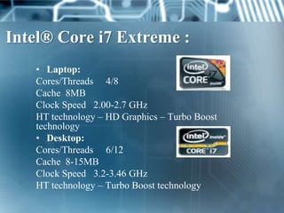 Intel® Core i7 Extreme :
   • Laptop:
   Cores/Threads 4/8
   Cache 8MB
   Clock Speed 2.00-2.7 GHz
   HT technology – HD Graphics – Turbo Boost
   technology
   • Desktop:
   Cores/Threads 6/12
   Cache 8-15MB
   Clock Speed 3.2-3.46 GHz
   HT technology – Turbo Boost technology
 