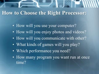 How to Choose the Right Processor:

    •   How will you use your computer?
    •   How will you enjoy photos and videos?
    •   How will you communicate with other?
    •   What kinds of games will you play?
    •   Which performance you need?
    •   How many program you want run at once
        time?
 