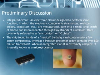 Preliminary Discussion
• Integrated circuit: An electronic circuit designed to perform some
  function, in which the electronic components (transistors, resistors,
  diodes, capacitors, etc.) are miniaturized, built into a small "chip" made
  of silicon and interconnected through tiny strands of aluminum. More
  commonly referred to as "microchips", or "IC chips“
• The chip found inside of a "musical" birthday card contain only a few
  dozen components, whereas a Pentium processor today contains over 800
  million transistors! When an integrated circuit is extremely complex, it
  is usually known as a microprocessor.
 