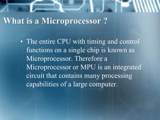 What is a Microprocessor ?

    • The entire CPU with timing and control
      functions on a single chip is known as
      Microprocessor. Therefore a
      Microprocessor or MPU is an integrated
      circuit that contains many processing
      capabilities of a large computer.
 