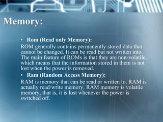 Memory:
   • Rom (Read only Memory):
   ROM generally contains permanently stored data that
   cannot be changed. It can be read but not written into.
   The main feature of ROMs is that they are non-volatile,
   which means that the information stored in them is not
   lost when the power is removed.
   • Ram (Random Access Memory):
   RAM is memory that can be read or written to. RAM is
   actually read/write memory. RAM memory is volatile
   memory, that is, it is lost whenever the power is
   switched off.
 
