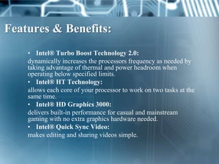 Features & Benefits:
    • Intel® Turbo Boost Technology 2.0:
    dynamically increases the processors frequency as needed by
    taking advantage of thermal and power headroom when
    operating below specified limits.
    • Intel® HT Technology:
    allows each core of your processor to work on two tasks at the
    same time.
    • Intel® HD Graphics 3000:
    delivers built-in performance for casual and mainstream
    gaming with no extra graphics hardware needed.
    • Intel® Quick Sync Video:
    makes editing and sharing videos simple.
 