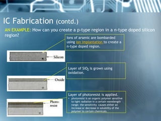 IC Fabrication (contd.)
AN EXAMPLE: How can you create a p-type region in a n-type doped silicon
region?                    Ions of arsenic are bombarded
                             using ion implantation to create a
                             n-type doped region.




                              Layer of SiO2 is grown using
                              oxidation.




                              Layer of photoresist is applied.
                              • photoresist is an organic polymer sensitive
                                to light radiation in a certain wavelength
                                range; the sensitivity causes either an
                                increase or decrease in solubility of the
                                polymer to certain chemicals.
 