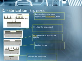IC Fabrication (E.g. contd.)
                         Expose photoresist using
                         appropriate lithographic mask.




                      Develop the photoresist.



                      Etch photoresist and silicon
                      dioxide.



                         Implant boron




                Remove silicon dioxide
 