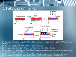 IC Fabrication (contd.)




(A) A p-type wafer (silicon doped with Boron) has a epilayer of n-type (silicon doped with Phosphorous or
Arsenic)
(B) A mask is used to implant Silicon Dioxide, for the insulator
(C) Acceptor atoms (Boron) are diffused into the window in the Silicon Dioxide
(D) Using another mask additional Silicon Dioxide is grown. and donor atoms (elements like Arsenic with
excess electrons) are implanted.
(E) Another mask is used to grow additional Silicon Dioxide. Another mask is then used to implant
evaporated Aluminum or Copper for the contacts. This is a Bipolar Junction Transistor (BJT).
 