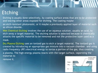 Etching
Etching is usually done selectively, by coating surface areas that are to be protected
and leaving other areas exposed for etching. The coating maybe
an etch-resistant photoresist, or it maybe a previously applied layer of material such
as silicon dioxide.
Wet Chemical Etching involves the use of an aqueous solution, usually an acid, to
etch away a target material. The etching solution is selected because it chemically
attacks the specific material to be removed and not the protective layer used as a
mask.
Dry Plasma Etching uses an ionized gas to etch a target material. The ionized gas is
created by introducing an appropriate gas mixture into a vacuum chamber. and using
radio frequency (RF) electrical energy to ionize a portion of the gas, thus creating
a plasma. The high-energy plasma reacts with the target surface, vaporizing the
material to
remove it.
 