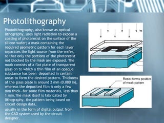 Photolithography
Photolithography, also known as optical
lithography, uses light radiation to expose a
coating of photores...