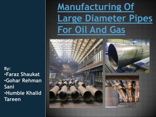 Manufacturing Of
                 Large Diameter Pipes
                 For Oil And Gas


By:
•Faraz Shaukat
•Gohar Rehman
Sani
•Humble Khalid
Tareen
 