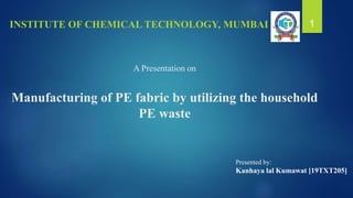 A Presentation on
Manufacturing of PE fabric by utilizing the household
PE waste
INSTITUTE OF CHEMICAL TECHNOLOGY, MUMBAI 1
Presented by:
Kanhaya lal Kumawat [19TXT205]
 