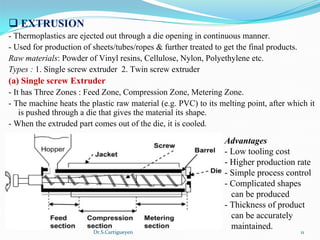 Dr.S.Cartigueyen 11
q EXTRUSION 
- Thermoplastics are ejected out through a die opening in continuous manner.
- Used for production of sheets/tubes/ropes & further treated to get the final products.
Raw materials: Powder of Vinyl resins, Cellulose, Nylon, Polyethylene etc.
Types : 1. Single screw extruder  2. Twin screw extruder
(a) Single screw Extruder
- It has Three Zones : Feed Zone, Compression Zone, Metering Zone.
- The machine heats the plastic raw material (e.g. PVC) to its melting point, after which it 
is pushed through a die that gives the material its shape. 
- When the extruded part comes out of the die, it is cooled.
Advantages
- Low tooling cost
- Higher production rate
- Simple process control
- Complicated shapes 
   can be produced
- Thickness of product
   can be accurately 
   maintained.
 