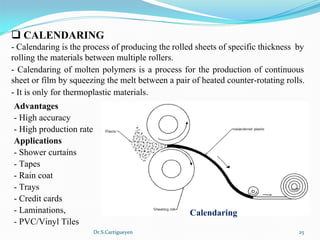 Dr.S.Cartigueyen 25
q CALENDARING
- Calendaring is the process of producing the rolled sheets of specific thickness  by 
rolling the materials between multiple rollers. 
- Calendaring of molten polymers is a process for the production of continuous 
sheet or film by squeezing the melt between a pair of heated counter-rotating rolls.
- It is only for thermoplastic materials.
Advantages 
- High accuracy
- High production rate
Applications 
- Shower curtains
- Tapes
- Rain coat
- Trays
- Credit cards
- Laminations, 
- PVC/Vinyl Tiles
Calendaring
 