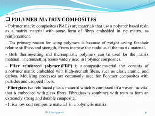 Dr.S.Cartigueyen 30
q POLYMER MATRIX COMPOSITES
- Polymer matrix composites (PMCs) are materials that use a polymer based resin 
as  a  matrix  material  with  some  form  of  fibres  embedded  in  the  matrix,  as 
reinforcement. 
-  The  primary  reason  for  using  polymers  is  because  of  weight  saving  for  their 
relative stiffness and strength. Fibers increase the modulus of the matrix material. 
-  Both  thermosetting  and  thermoplastic  polymers  can  be  used  for  the  matrix 
material. Thermosetting resins widely used in Polymer composites.
-  Fiber  reinforced  polymer (FRP)  is  a composite material  that  consists  of 
a polymer matrix embedded with high-strength fibers, such as glass, aramid, and 
carbon.  Moulding  processes  are  commonly  used  for  Polymer  composites  with 
particles and chopped fibers.
- Fiberglass is a reinforced plastic material which is composed of a woven material 
that is embedded with glass fibers. Fibreglass is combined with resin to form an 
extremely strong and durable composite. 
- It is a low cost composite material  in a polymeric matrix .
 