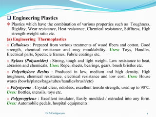 Dr.S.Cartigueyen 4
q Engineering Plastics 
v Plastics which have the combination of various properties such as  Toughness, 
Rigidity, Wear resistance, Heat resistance, Chemical resistance, Stiffness, High 
strength-weight ratio etc. 
(a) Engineering  Thermoplastics 
o Celluloses : Prepared from various treatments of wood fibers and cotton. Good 
strength,  chemical  resistance  and  easy  mouldability.  Uses: Toys,  Handles, 
Electrical parts, Spectacle frames, Fabric coatings etc.
o Nylons (Polyamides) : Strong, tough and light weight. Low resistance to heat, 
abrasion and chemicals. Uses: Rope, sheets, bearings, gears, brush bristles etc.
o Polyethylene Resins :  Produced  in  low,  medium  and  high  density.  High 
toughness,  chemical  resistance,  electrical  resistance  and  low  cost.  Uses: House 
wares (bowls/plates/bags/tubes/handles/brush/etc)
o Polystyrene : Crystal clear, odorless, excellent tensile strength, used up to 90ºC. 
Uses: Bottles, utensils, toys etc. 
o Polypropylene : Excellent insulator, Easily moulded / extruded into any form. 
Uses: Automobile pedals, hospital equipments.
 