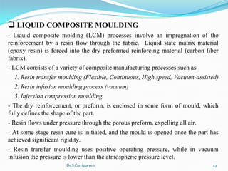 Dr.S.Cartigueyen 43
q LIQUID COMPOSITE MOULDING
-  Liquid  composite  molding  (LCM)  processes  involve  an  impregnation  of  the 
reinforcement  by  a  resin  flow  through  the  fabric.    Liquid  state  matrix  material 
(epoxy resin) is forced into the dry preformed reinforcing material (carbon fiber 
fabrix).
- LCM consists of a variety of composite manufacturing processes such as
1. Resin transfer moulding (Flexible, Continuous, High speed, Vacuum-assisted)
2. Resin infusion moulding process (vacuum)
3. Injection compression moulding
- The dry reinforcement, or preform, is enclosed in some form of mould, which 
fully defines the shape of the part. 
- Resin flows under pressure through the porous preform, expelling all air. 
- At some stage resin cure is initiated, and the mould is opened once the part has 
achieved significant rigidity.
-  Resin  transfer  moulding  uses  positive  operating  pressure,  while  in  vacuum 
infusion the pressure is lower than the atmospheric pressure level.
 