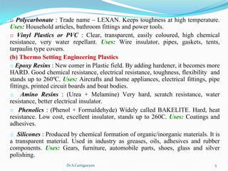 Dr.S.Cartigueyen 5
o Polycarbonate : Trade name – LEXAN. Keeps toughness at high temperature. 
Uses: Household articles, bathroom fittings and power tools.
o  Vinyl Plastics or PVC :  Clear,  transparent,  easily  coloured,  high  chemical 
resistance,  very  water  repellant.  Uses: Wire  insulator,  pipes,  gaskets,  tents, 
tarpaulin type covers.
(b) Thermo Setting Engineering Plastics
o Epoxy Resins : New comer in Plastic field. By adding hardener, it becomes more 
HARD. Good chemical resistance, electrical resistance, toughness, flexibility  and 
stands up to 260ºC. Uses: Aircrafts and home appliances, electrical fittings, pipe 
fittings, printed circuit boards and boat bodies.
o Amino Resins :  (Urea  +  Melamine)  Very  hard,  scratch  resistance,  water 
resistance, better electrical insulator.
o  Phenolics : (Phenol + Formaldehyde) Widely called BAKELITE. Hard, heat 
resistance. Low cost, excellent insulator, stands up to 260C. Uses: Coatings and 
adhesives.
o Silicones : Produced by chemical formation of organic/inorganic materials. It is 
a  transparent  material.  Used  in  industry  as  greases,  oils,  adhesives  and  rubber 
components.  Uses: Gears,  furniture,  automobile  parts,  shoes,  glass  and  silver 
polishing.
 
