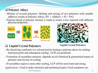 Dr.S.Cartigueyen 8
q Polymer Alloys
- Mixture of several polymers. Melting and mixing of two polymers with suitable 
additives results in Polymer Alloys. (P1 + Additive + P2 = PA)
- Polymer blend or polymer mixture is made to create a new material with different 
physical properties.
q  Liquid Crystal Polymers
- By dissolving a polymer in a solvent [or] by heating a polymer above its melting 
transition point and subsequent cooling , LCPs are produced.
- Formation of crystalline structure  depends on (i) Chemical & geometrical nature of 
polymer and (ii) rate of cooling.
- If crystalline region is more after cooling, LCP will be more hard and strong.
Applications: Used to make electrical and mechanical parts, Food containers etc.
Liquid Crystal Polymers
 
