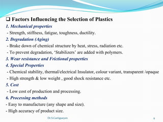 Dr.S.Cartigueyen 9
q Factors Influencing the Selection of Plastics
1. Mechanical properties
 - Strength, stiffness, fatigue, toughness, ductility.
2. Degradation (Aging)
 - Brake down of chemical structure by heat, stress, radiation etc.
 - To prevent degradation, ‘Stabilizers’ are added with polymers.
3. Wear resistance and Frictional properties
4. Special Properties
 - Chemical stability, thermal/electrical Insulator, colour variant, transparent /opaque
 - High strength & low weight , good shock resistance etc.
5. Cost
 - Low cost of production and processing.
6. Processing methods
- Easy to manufacture (any shape and size).
- High accuracy of product size.
 