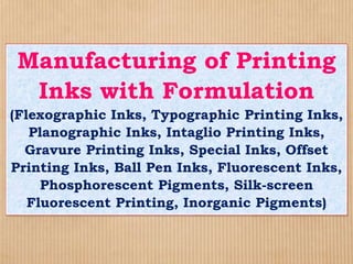 Manufacturing of Printing
Inks with Formulation
(Flexographic Inks, Typographic Printing Inks,
Planographic Inks, Intaglio Printing Inks,
Gravure Printing Inks, Special Inks, Offset
Printing Inks, Ball Pen Inks, Fluorescent Inks,
Phosphorescent Pigments, Silk-screen
Fluorescent Printing, Inorganic Pigments)
 