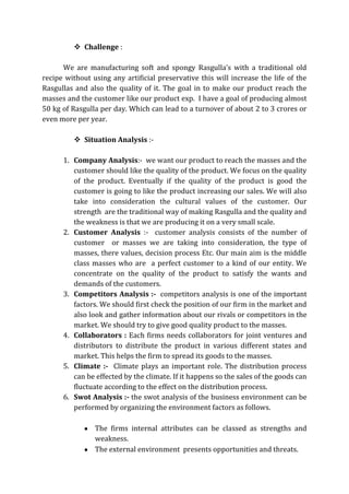  Challenge :
We are manufacturing soft and spongy Rasgulla’s with a traditional old
recipe without using any artificial preservative this will increase the life of the
Rasgullas and also the quality of it. The goal in to make our product reach the
masses and the customer like our product exp. I have a goal of producing almost
50 kg of Rasgulla per day. Which can lead to a turnover of about 2 to 3 crores or
even more per year.
 Situation Analysis :-
1. Company Analysis:- we want our product to reach the masses and the
customer should like the quality of the product. We focus on the quality
of the product. Eventually if the quality of the product is good the
customer is going to like the product increasing our sales. We will also
take into consideration the cultural values of the customer. Our
strength are the traditional way of making Rasgulla and the quality and
the weakness is that we are producing it on a very small scale.
2. Customer Analysis :- customer analysis consists of the number of
customer or masses we are taking into consideration, the type of
masses, there values, decision process Etc. Our main aim is the middle
class masses who are a perfect customer to a kind of our entity. We
concentrate on the quality of the product to satisfy the wants and
demands of the customers.
3. Competitors Analysis :- competitors analysis is one of the important
factors. We should first check the position of our firm in the market and
also look and gather information about our rivals or competitors in the
market. We should try to give good quality product to the masses.
4. Collaborators : Each firms needs collaborators for joint ventures and
distributors to distribute the product in various different states and
market. This helps the firm to spread its goods to the masses.
5. Climate :- Climate plays an important role. The distribution process
can be effected by the climate. If it happens so the sales of the goods can
fluctuate according to the effect on the distribution process.
6. Swot Analysis :- the swot analysis of the business environment can be
performed by organizing the environment factors as follows.
The firms internal attributes can be classed as strengths and
weakness.
The external environment presents opportunities and threats.
 