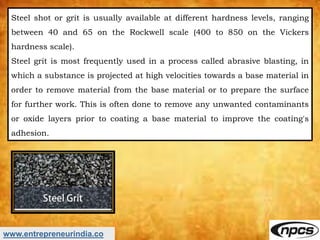 www.entrepreneurindia.co
Steel shot or grit is usually available at different hardness levels, ranging
between 40 and 65 o...