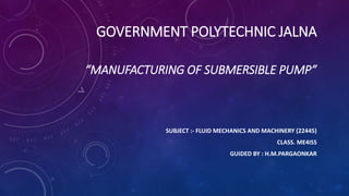 GOVERNMENT POLYTECHNIC JALNA
“MANUFACTURING OF SUBMERSIBLE PUMP”
SUBJECT :- FLUID MECHANICS AND MACHINERY (22445)
CLASS. ME4ISS
GUIDED BY : H.M.PARGAONKAR
 