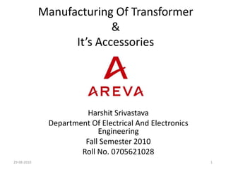 Manufacturing Of Transformer
&
It’s Accessories

Harshit Srivastava
Department Of Electrical And Electronics
Engineering
Fall Semester 2010
Roll No. 0705621028
29-08-2010

1

 