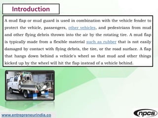 www.entrepreneurindia.co
Introduction
A mud flap or mud guard is used in combination with the vehicle fender to
protect th...