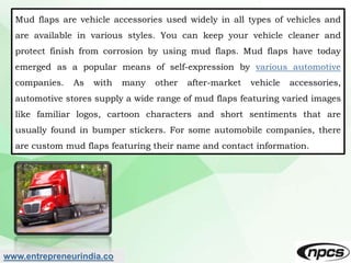 www.entrepreneurindia.co
Mud flaps are vehicle accessories used widely in all types of vehicles and
are available in vario...