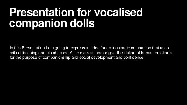 Presentation for vocalised
companion dolls
In this Presentation I am going to express an idea for an inanimate companion that uses
critical listening and cloud based A.i to express and or give the illution of human emotion’s
for the purpose of companionship and social development and confidence.
 