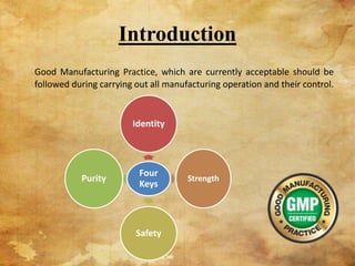Introduction
Good Manufacturing Practice, which are currently acceptable should be
followed during carrying out all manufacturing operation and their control.
Four
Keys
Identity
Strength
Safety
Purity
2
 