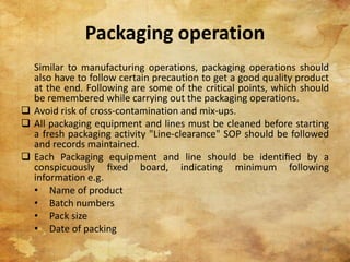 Packaging operation
Similar to manufacturing operations, packaging operations should
also have to follow certain precaution to get a good quality product
at the end. Following are some of the critical points, which should
be remembered while carrying out the packaging operations.
 Avoid risk of cross-contamination and mix-ups.
 All packaging equipment and lines must be cleaned before starting
a fresh packaging activity "Line-clearance" SOP should be followed
and records maintained.
 Each Packaging equipment and line should be identiﬁed by a
conspicuously ﬁxed board, indicating minimum following
information e.g.
• Name of product
• Batch numbers
• Pack size
• Date of packing
22
 