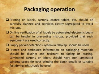 Packaging operation
 Printing on labels, cartons, coated tablet, etc. should be
carefully planned and activities clearly segregated to avoid
mix-ups.
 On line veriﬁcation of all labels by automated electronic beam
can be helpful in preventing mix-ups, provided that such
equipment are used correctly.
 Empty packet detections system in tab/cap. should be used.
 Printed and embossed information on packaging materials
should be distinct and resistant to fading or erasing.
Laminated cartons or labels should have non laminated
window space for over printing the batch details or suitable
fast drying inks should be used.
23
 