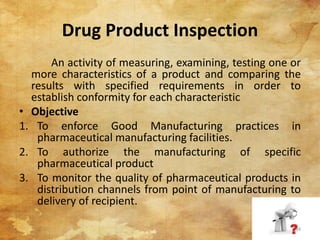 Drug Product Inspection
An activity of measuring, examining, testing one or
more characteristics of a product and comparing the
results with specified requirements in order to
establish conformity for each characteristic
• Objective
1. To enforce Good Manufacturing practices in
pharmaceutical manufacturing facilities.
2. To authorize the manufacturing of specific
pharmaceutical product
3. To monitor the quality of pharmaceutical products in
distribution channels from point of manufacturing to
delivery of recipient.
34
 