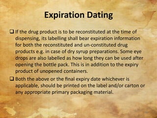 Expiration Dating
 If the drug product is to be reconstituted at the time of
dispensing, its labelling shall bear expiration information
for both the reconstituted and un-constituted drug
products e.g. in case of dry syrup preparations. Some eye
drops are also labelled as how long they can be used after
opening the bottle pack. This is in addition to the expiry
product of unopened containers.
 Both the above or the ﬁnal expiry date whichever is
applicable, should be printed on the label and/or carton or
any appropriate primary packaging material.
40
 