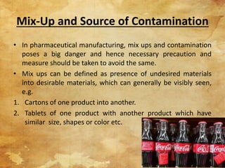 Mix-Up and Source of Contamination
• In pharmaceutical manufacturing, mix ups and contamination
poses a big danger and hence necessary precaution and
measure should be taken to avoid the same.
• Mix ups can be defined as presence of undesired materials
into desirable materials, which can generally be visibly seen,
e.g.
1. Cartons of one product into another.
2. Tablets of one product with another product which have
similar size, shapes or color etc.
6
 