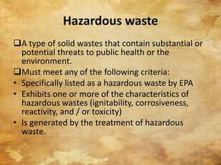 Hazardous waste
A type of solid wastes that contain substantial or
potential threats to public health or the
environment.
Must meet any of the following criteria:
• Specifically listed as a hazardous waste by EPA
• Exhibits one or more of the characteristics of
hazardous wastes (ignitability, corrosiveness,
reactivity, and / or toxicity)
• Is generated by the treatment of hazardous
waste.
64
 