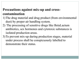 Precautions against mix-up and cross-
contamination
1)The drug material and drug product (from environmental
dust) by proper air handling system.
2) The processing of sensitive drugs like BetaLactum
antibiotics, sex hormones and cytotoxic substances is
isolated production areas.
3)To prevent mix-up during production stages, material
under process shall he conspicuously labelled to
demonstrate their status.
 