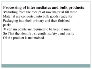Processing of intermediates and bulk products
Starting from the receipt of raw material till these
Material are converted into bulk goods ready for
Packaging into their primary and then finished
packs
 certain points are required to be kept in mind
So That the identify , strength , safety , and purity
Of the product is maintained
 