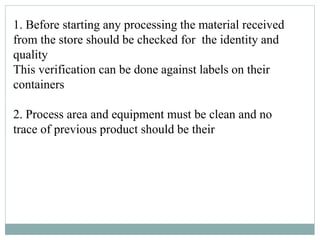 1. Before starting any processing the material received
from the store should be checked for the identity and
quality
This verification can be done against labels on their
containers
2. Process area and equipment must be clean and no
trace of previous product should be their
 