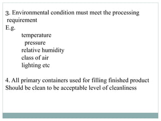 3. Environmental condition must meet the processing
requirement
E.g.
temperature
pressure
relative humidity
class of air
lighting etc
4. All primary containers used for filling finished product
Should be clean to be acceptable level of cleanliness
 