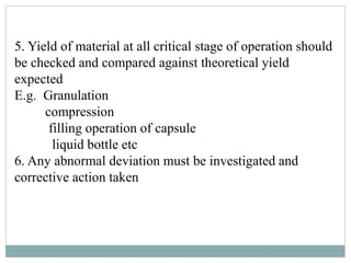 5. Yield of material at all critical stage of operation should
be checked and compared against theoretical yield
expected
E.g. Granulation
compression
filling operation of capsule
liquid bottle etc
6. Any abnormal deviation must be investigated and
corrective action taken
 