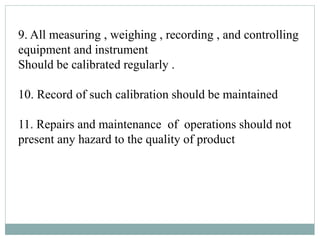 9. All measuring , weighing , recording , and controlling
equipment and instrument
Should be calibrated regularly .
10. Record of such calibration should be maintained
11. Repairs and maintenance of operations should not
present any hazard to the quality of product
 